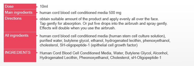 10ml, Main ingredients, human cord blood cell conditioned media 500 mg, Directions, obtain suitable amount of the product and apply evenly all over the face. Tap gently for absorption. Or put five drops into the airbrush and spray gently. Effects will double when you use the airbrush. , All ingredients, human cord blood cell conditioned media (human stem cell culture solution), purified water, butylene glycol, ethanol, hydrogenated lecithin, phenoxyethanol, cholesterol, SH-oligopeptide-1 (epithelial cell growth factor)